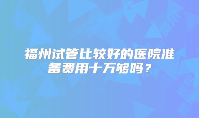 福州试管比较好的医院准备费用十万够吗?