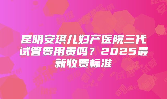 昆明安琪儿妇产医院三代试管费用贵吗？2025最新收费标准