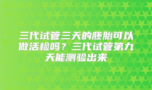 三代试管三天的胚胎可以做活检吗?三代试管第九天能测验出来
