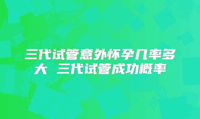三代试管意外怀孕几率多大 三代试管成功概率