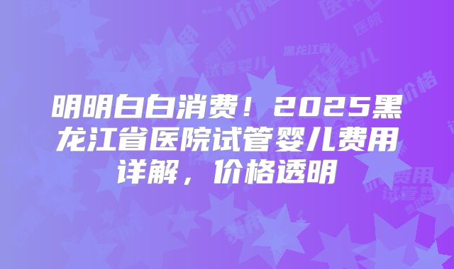明明白白消费!2025黑龙江省医院试管婴儿费用详解,价格透明
