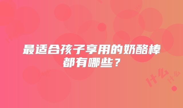 最适合孩子享用的奶酪棒都有哪些？
