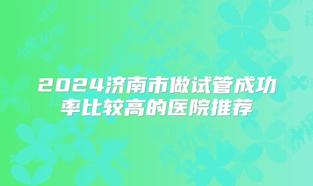 2024济南市做试管成功率比较高的医院推荐