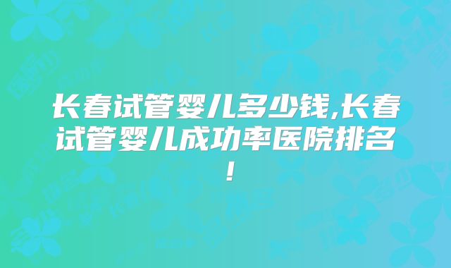 长春试管婴儿多少钱,长春试管婴儿成功率医院排名！