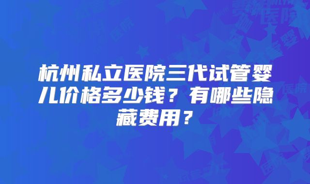 杭州私立医院三代试管婴儿价格多少钱？有哪些隐藏费用？