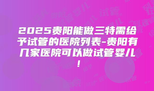 2025贵阳能做三特需给予试管的医院列表-贵阳有几家医院可以做试管婴儿！