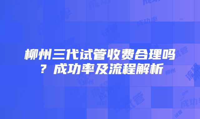 柳州三代试管收费合理吗？成功率及流程解析