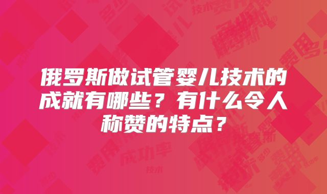 俄罗斯做试管婴儿技术的成就有哪些?有什么令人称赞的特点?