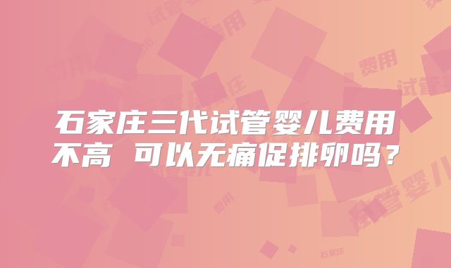 石家庄三代试管婴儿费用不高 可以无痛促排卵吗？