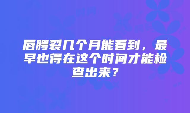 唇腭裂几个月能看到，最早也得在这个时间才能检查出来？