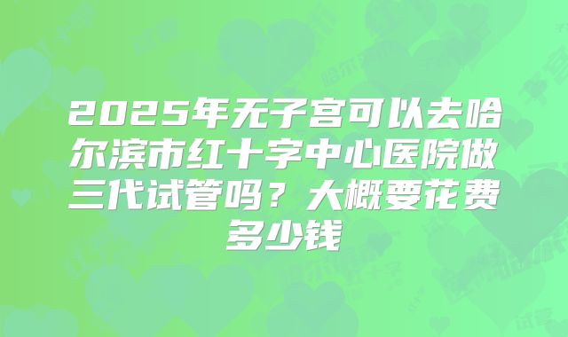 2025年无子宫可以去哈尔滨市红十字中心医院做三代试管吗？大概要花费多少钱