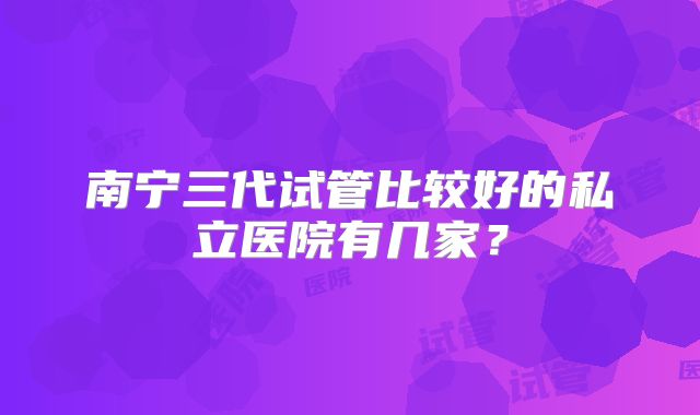 南宁三代试管比较好的私立医院有几家？