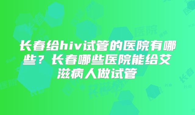 长春给hiv试管的医院有哪些？长春哪些医院能给艾滋病人做试管