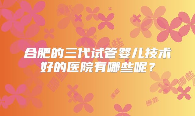 合肥的三代试管婴儿技术好的医院有哪些呢？