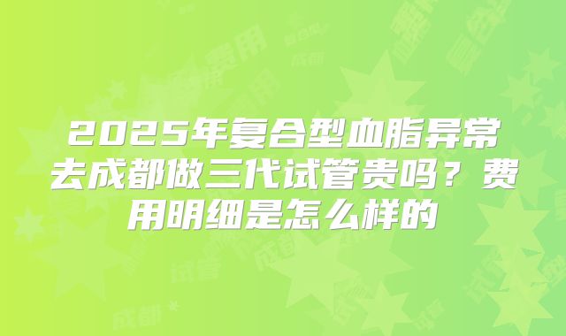 2025年复合型血脂异常去成都做三代试管贵吗？费用明细是怎么样的