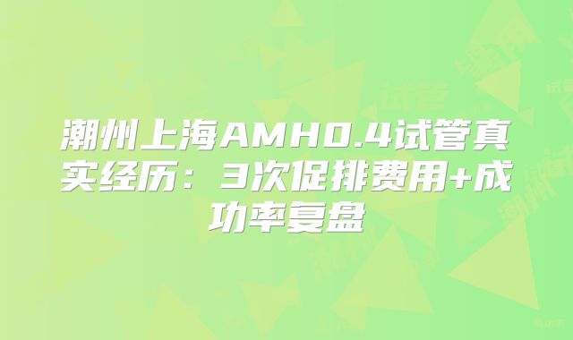 潮州上海AMH0.4试管真实经历：3次促排费用+成功率复盘