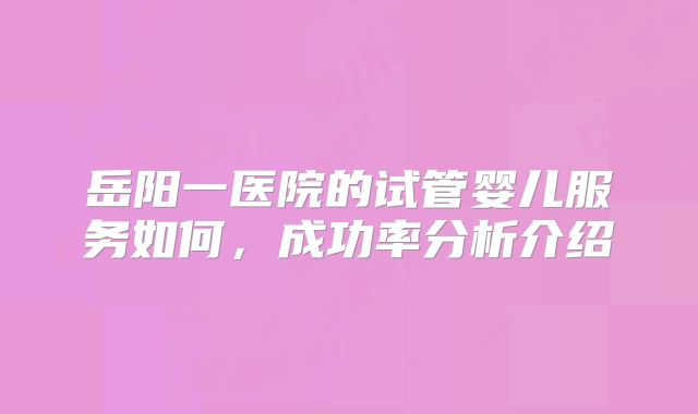 岳阳一医院的试管婴儿服务如何，成功率分析介绍