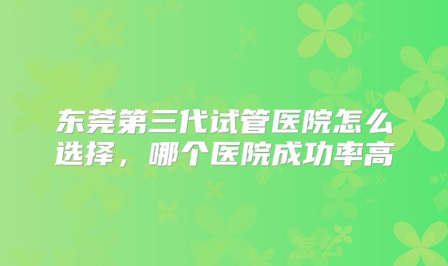 东莞第三代试管医院怎么选择,哪个医院成功率高