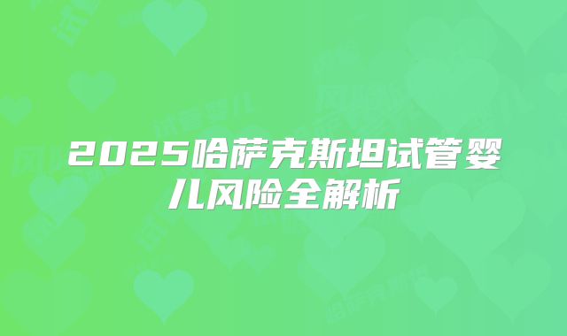 2025哈萨克斯坦试管婴儿风险全解析