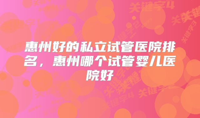 惠州好的私立试管医院排名，惠州哪个试管婴儿医院好