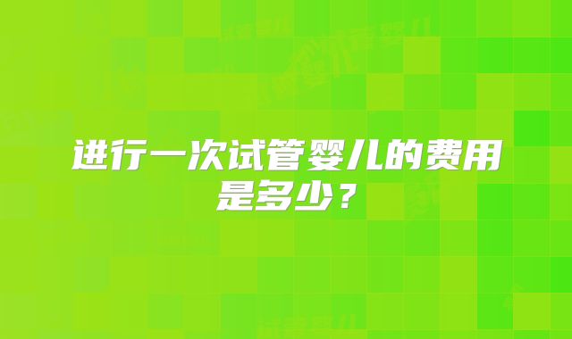 进行一次试管婴儿的费用是多少？