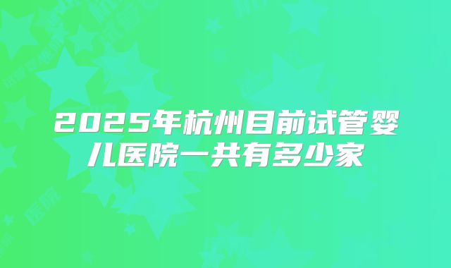 2025年杭州目前试管婴儿医院一共有多少家