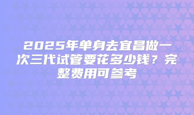 2025年单身去宜昌做一次三代试管要花多少钱?完整费用可参考