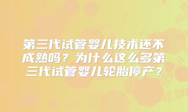 第三代试管婴儿技术还不成熟吗?为什么这么多第三代试管婴儿轮胎停产?