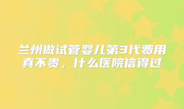 兰州做试管婴儿第3代费用真不贵,什么医院信得过