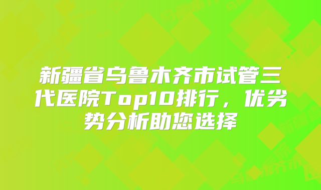 新疆省乌鲁木齐市试管三代医院Top10排行，优劣势分析助您选择