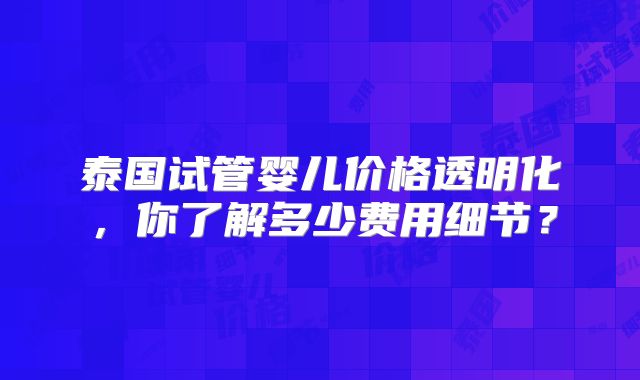 泰国试管婴儿价格透明化，你了解多少费用细节？