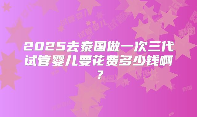 2025去泰国做一次三代试管婴儿要花费多少钱啊？