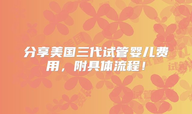 分享美国三代试管婴儿费用，附具体流程！