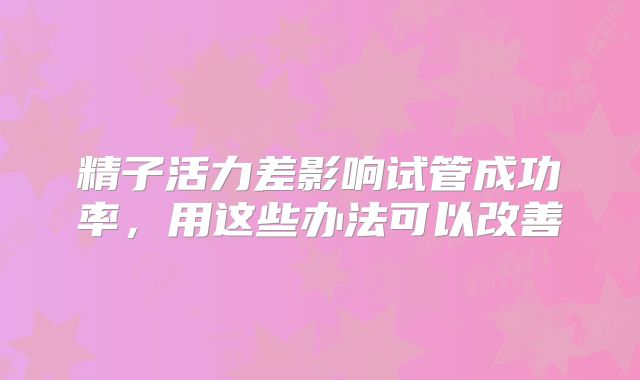 精子活力差影响试管成功率，用这些办法可以改善