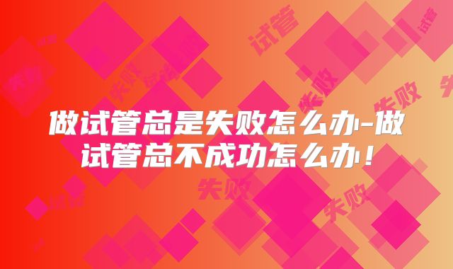 做试管总是失败怎么办-做试管总不成功怎么办！