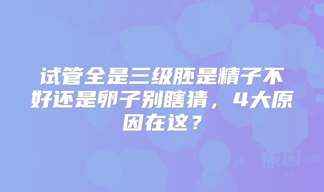 试管全是三级胚是精子不好还是卵子别瞎猜,4大原因在这?
