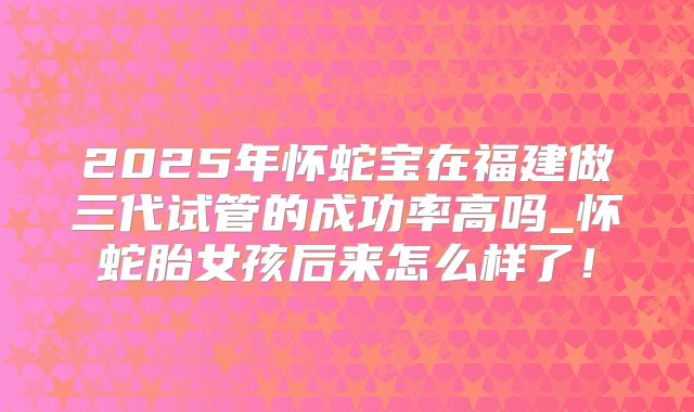 2025年怀蛇宝在福建做三代试管的成功率高吗_怀蛇胎女孩后来怎么样了!