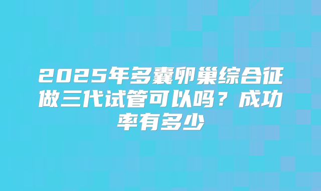 2025年多囊卵巢综合征做三代试管可以吗？成功率有多少