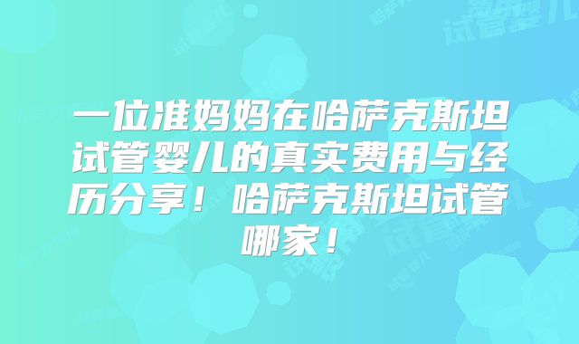 一位准妈妈在哈萨克斯坦试管婴儿的真实费用与经历分享!哈萨克斯坦试管哪家!