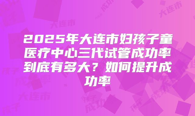 2025年大连市妇孩子童医疗中心三代试管成功率到底有多大？如何提升成功率