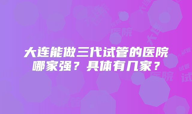 大连能做三代试管的医院哪家强？具体有几家？