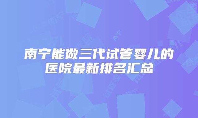 南宁能做三代试管婴儿的医院最新排名汇总