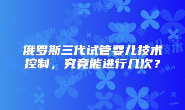 俄罗斯三代试管婴儿技术控制，究竟能进行几次？