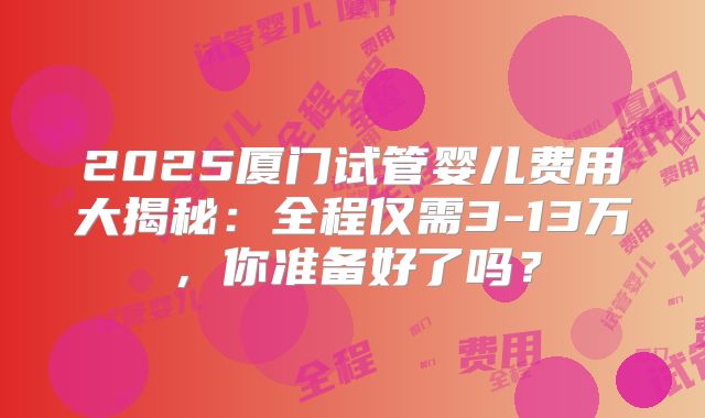 2025厦门试管婴儿费用大揭秘:全程仅需3-13万,你准备好了吗?