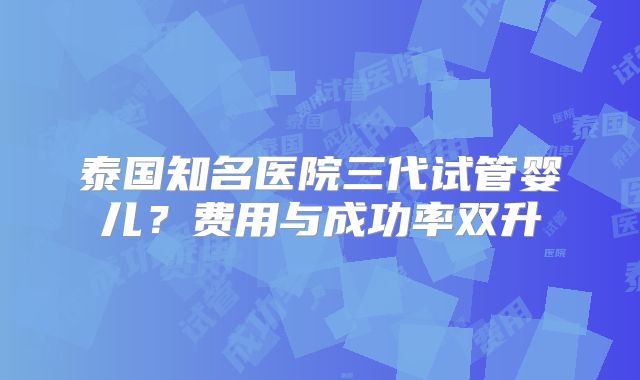 泰国知名医院三代试管婴儿?费用与成功率双升