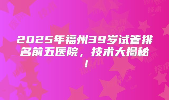 2025年福州39岁试管排名前五医院，技术大揭秘！