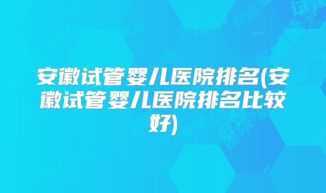 安徽试管婴儿医院排名(安徽试管婴儿医院排名比较好)