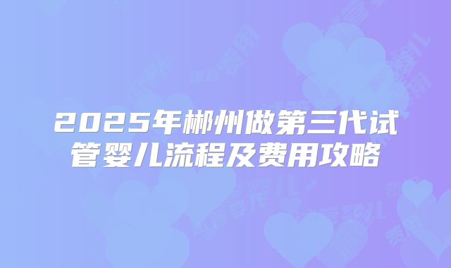2025年郴州做第三代试管婴儿流程及费用攻略