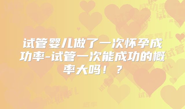 试管婴儿做了一次怀孕成功率-试管一次能成功的概率大吗！？
