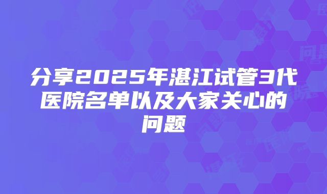 分享2025年湛江试管3代医院名单以及大家关心的问题